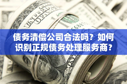 北京债务清偿公司合法吗？如何识别正规债务处理服务商？