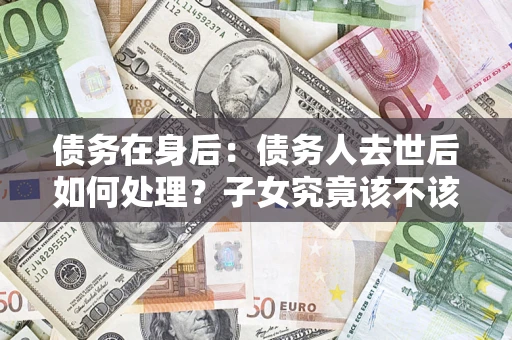 北京债务在身后：债务人去世后如何处理？子女究竟该不该还钱？