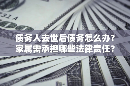 北京债务人去世后债务怎么办？家属需承担哪些法律责任？