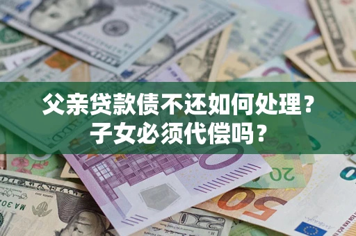 北京父亲贷款债不还如何处理？子女必须代偿吗？