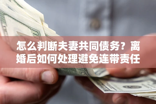 北京怎么判断夫妻共同债务？离婚后如何处理避免连带责任？